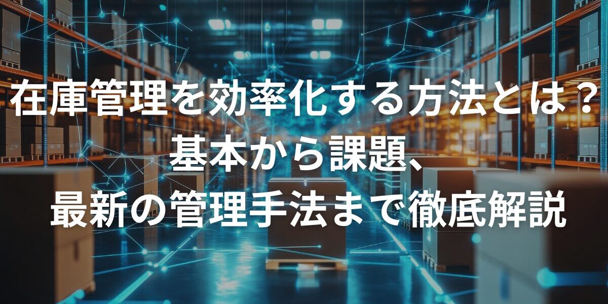 在庫管理を効率化する方法とは？基本から課題、最新の管理手法まで徹底解説
